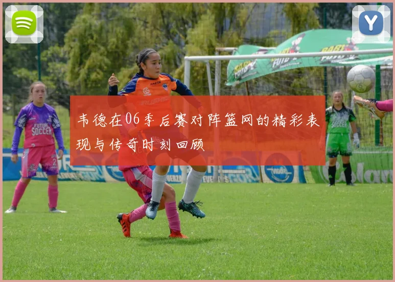 韦德在06季后赛对阵篮网的精彩表现与传奇时刻回顾