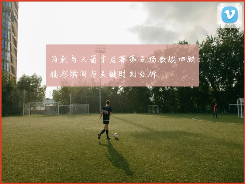 马刺与火箭季后赛第五场激战回顾精彩瞬间与关键时刻分析