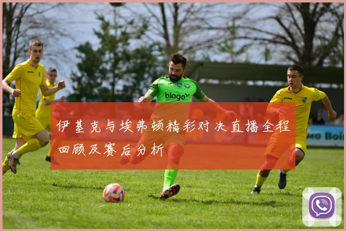 伊基克与埃弗顿精彩对决直播全程回顾及赛后分析