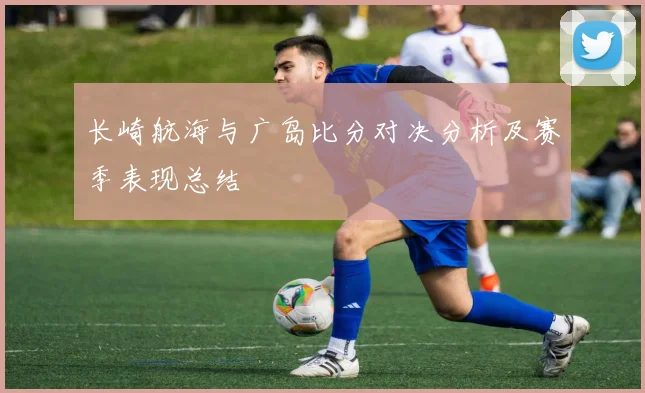 长崎航海与广岛比分对决分析及赛季表现总结