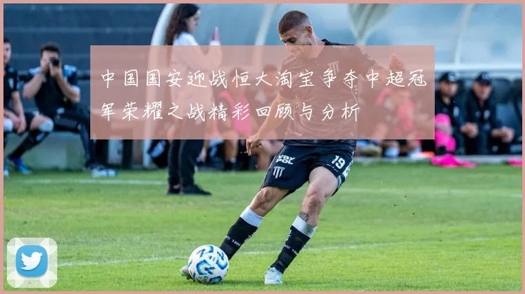 中国国安迎战恒大淘宝争夺中超冠军荣耀之战精彩回顾与分析