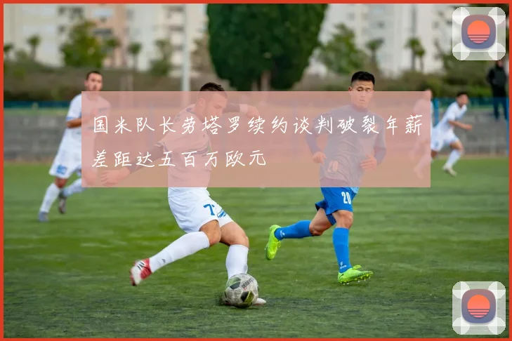 国米队长劳塔罗续约谈判破裂年薪差距达五百万欧元