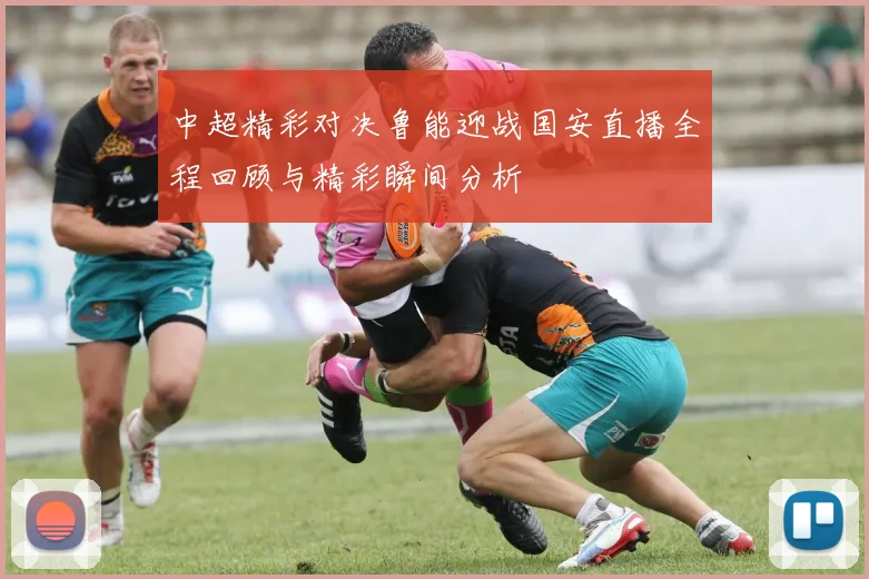 中超精彩对决鲁能迎战国安直播全程回顾与精彩瞬间分析