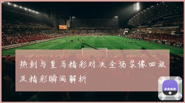 热刺与皇马精彩对决全场录像回放及精彩瞬间解析