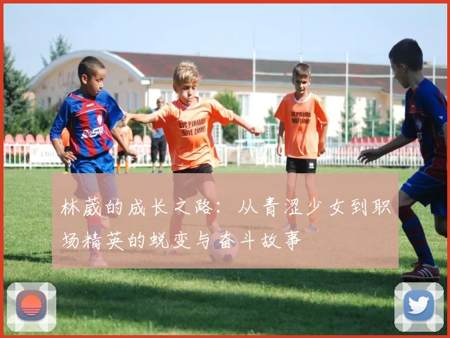 林葳的成长之路：从青涩少女到职场精英的蜕变与奋斗故事