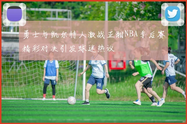勇士与凯尔特人激战正酣NBA季后赛精彩对决引发球迷热议