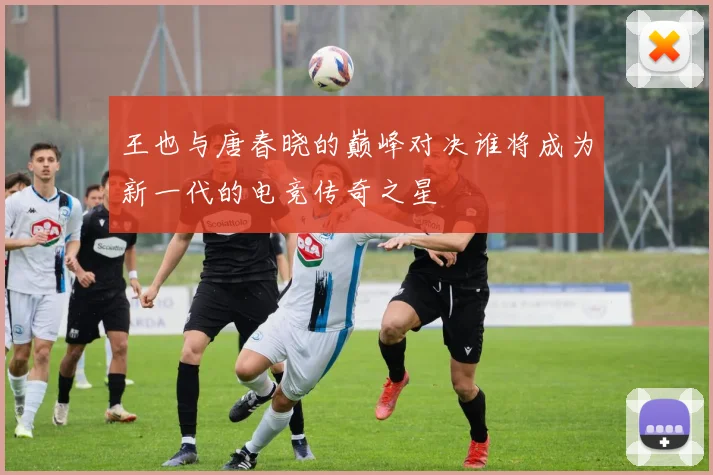王也与唐春晓的巅峰对决谁将成为新一代的电竞传奇之星