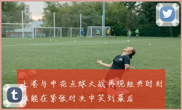 上港与申花点球大战再现经典时刻谁能在紧张对决中笑到最后