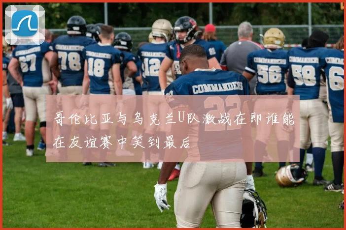 哥伦比亚与乌克兰U队激战在即谁能在友谊赛中笑到最后