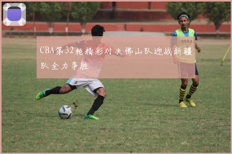 CBA第32轮精彩对决佛山队迎战新疆队全力争胜