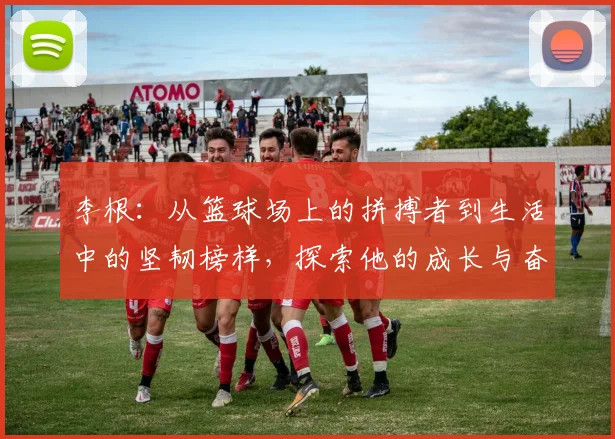李根：从篮球场上的拼搏者到生活中的坚韧榜样，探索他的成长与奋斗历程