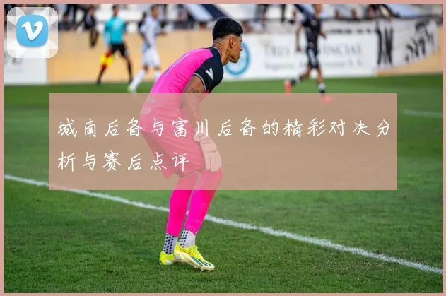 城南后备与富川后备的精彩对决分析与赛后点评
