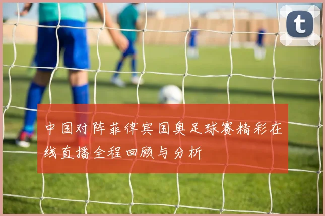 中国对阵菲律宾国奥足球赛精彩在线直播全程回顾与分析