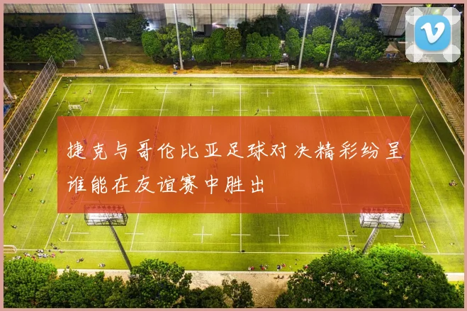 捷克与哥伦比亚足球对决精彩纷呈谁能在友谊赛中胜出