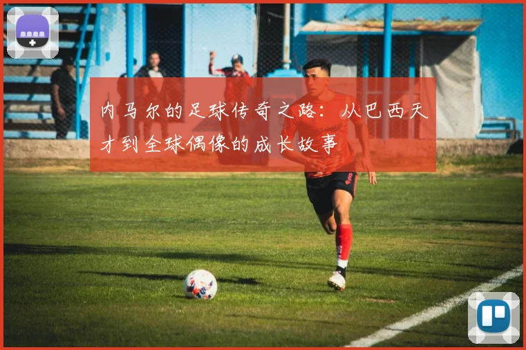 内马尔的足球传奇之路：从巴西天才到全球偶像的成长故事