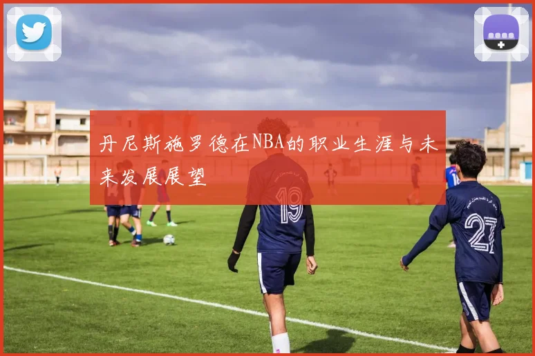 丹尼斯施罗德在NBA的职业生涯与未来发展展望