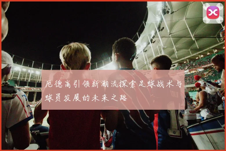 厄德高引领新潮流探索足球战术与球员发展的未来之路