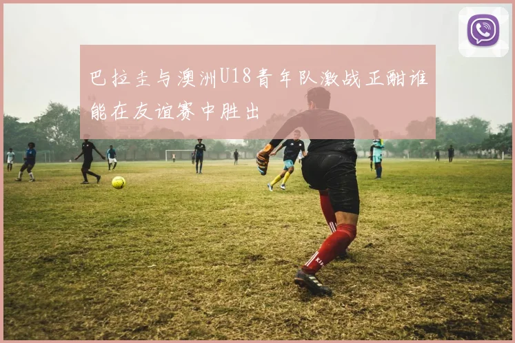 巴拉圭与澳洲U18青年队激战正酣谁能在友谊赛中胜出