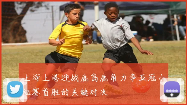 上海上港迎战鹿岛鹿角力争亚冠小组赛首胜的关键对决