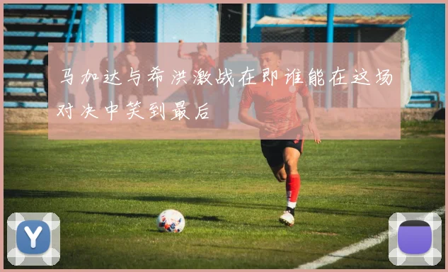 马加达与希洪激战在即谁能在这场对决中笑到最后