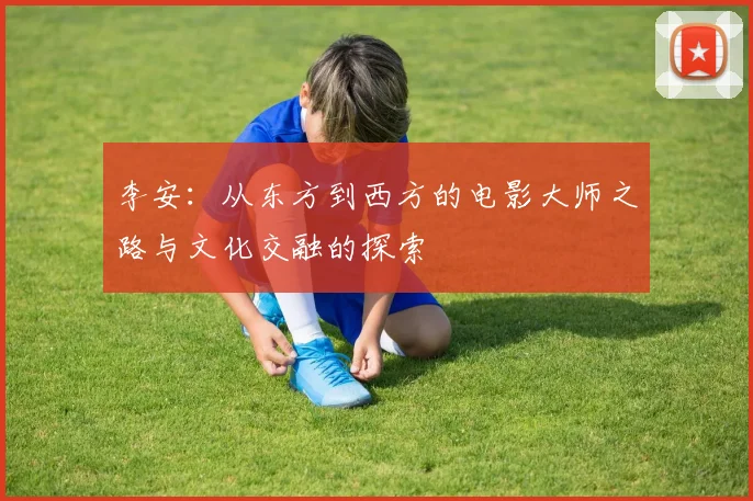 李安：从东方到西方的电影大师之路与文化交融的探索
