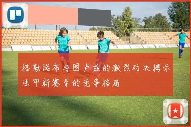 格勒诺布与图卢兹的激烈对决揭示法甲新赛季的竞争格局
