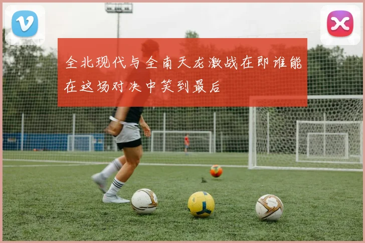 全北现代与全南天龙激战在即谁能在这场对决中笑到最后