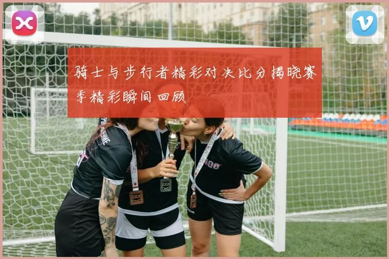 骑士与步行者精彩对决比分揭晓赛季精彩瞬间回顾