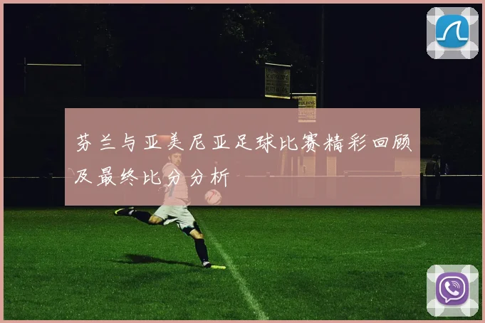 芬兰与亚美尼亚足球比赛精彩回顾及最终比分分析
