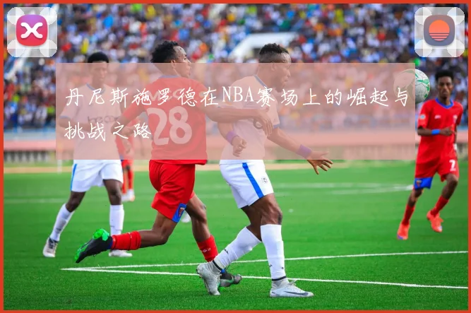 丹尼斯施罗德在NBA赛场上的崛起与挑战之路